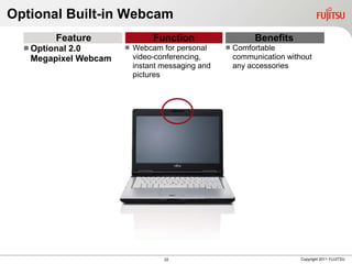 Optional Built-in Webcam
         Feature               Function                    Benefits
   Optional
           2.0           Webcam for personal        Comfortable
   Megapixel Webcam       video-conferencing,         communication without
                          instant messaging and       any accessories
                          pictures




                                  22                                    Copyright 2011 FUJITSU
 