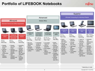 Portfolio of LIFEBOOK Notebooks

                                                                                                                                                      Superior

                                                                            Advanced                                                 Ultimate Computing for Individual Needs

                All-round                                                    Mobile Office

 Standard Home and Office Application



                                                                                                                             LIFEBOOK         LIFEBOOK         LIFEBOOK            CELSIUS
                                                                                                                                P771             S761             T901              H710
                                                  LIFEBOOK          LIFEBOOK               LIFEBOOK         STYLISTIC                                                               H910
                                                     P701           E751/E781              T730/T580          Q550         30.7 cm           33.8cm           33.8 cm            39.6 – 43.9 cm
 LIFEBOOK        LIFEBOOK         LIFEBOOK                                                                                                   (13.3-inch)                         (15.6 – 17.3-inch)
                                                                    S751/S781                                              (12.1-inch)                        (13.3-inch)
   LH531        AH531/AH530         NH751                                                                  25.7 cm         From 1.4 kg        From 1.66 kg     From 2.0 kg        From 2.75 kg
                                                 30.7 cm          35.6 - 39.6 cm      25.7-30.7 cm
                 A531/A530                                                                                 (10.1-inch)
                                                 (12.1-inch)      (14 - 15.6-inch)    (10.1- 12.1-inch)
                                                                   From 2.1 kg         From 1.4 kg          From 760 g      Stylish,         Optional        Tablet PC        Dedicated
35.6 cm         39.6 cm          43.9 cm          From 1.6 kg
                                                                                                                             ultra-port-       3G/UMTS         Optional          high-
(14-inch)       (15.6-inch)      (17.3-inch)
                                                                                                                             able design      Ultimate         3G/UMTS           performance
From 2.2 kg      From 2.5 kg      From 3.6 kg     Slim and        Unbeatable        Convertible/        Stylish
                                                                                                                            Ultimate          security        Ultimate          graphics
                                                   lightweight      number of          Tablet PC            Slate PC
                                                                                                                             mobility with     (incl. ATP*)     security          card
 Reliable       Reliable       Appealing        design           interfaces        Optional            Multiple
                                                                                                                             optional         Lightweight      (incl. ATP*)     Optional
  and solid       and solid       design          Optional        Optional           3G/UMTS              touch and
                                                                                                                             3G/UMTS                                              3G/UMTS
  design          design                                                                                    pen input                          with            Active/
                                 Optional         3G/UMTS          3G/UMTS           GPS support                          Ultimate          excellent                         Ultimate
 Optional       Optional                                                                                 Optional                                            dual
                                  discrete        Long battery    Long battery      Dual                                  security          design                             security
  Blu-ray         3G/UMTS and graphics,                                                                     3G/UMTS                                             digitizer*
                                                   runtime          runtime            digitizer                             (incl. ATP)                                          (incl. ATP)
   Disc™          discrete        Blu-ray                                                                   or GPS                            Long battery    Berliner
                                                                                      Ambient Light                        Long battery      runtime          glass option*    CAD,DCC,
  combo drive     graphics        Disc™ drive,                                                             Antiglare
                                                                                       Sensor                                runtime                                              VIS certified
 Spill-         Spill-          3G/UMTS                                                                   wide-angle                                         Ambient
  resistant       resistant      5-way                                                                     display                                             Light Sensor
  keyboard        keyboard with   surround                                                                 Ultimate
                  NumPad          speakers                                                                  security
                                  system                                                                    (incl. ATP*)




                                                                                                                                                                     * Depending on model

                                                                                       4                                                                            Copyright 2011 FUJITSU
 