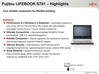 Fujitsu LIFEBOOK S781 – Highlights
Your reliable companion for flexible working


Highlights:
  Performance of a Desktop in a Notebook – Lightweight notebook at
   only 2.3 kg, 35.6 cm (14-inch) HD or HD+ display with LED backlight,
   long battery runtime of up to 17 hours, flexible modular bay
 Ultimate Connectivity – Optional embedded 3G/UMTS, WLAN
   and Bluetooth, USB 3.0, integrated DisplayPort
 Reliable Companion – Robust magnesium lid, optional anti-bacterial
   spill-resistant keyboard, optional 0-Watt AC Adapter
 Ultimate Security – With Advanced Theft Protection (ATP),
  integrated SmartCard slot, optional fingerprint sensor, optional TPM module
 Great flexibility – Support of the family concept:
   Same industrial design, BIOS, keyboard, modular bay and port
   replicator for LIFEBOOK S781, E781, S751, E751



                                                                            35.6 cm (14-inch)

                                                                            2.3 kg

                                                  6                                             Copyright 2011 FUJITSU
 