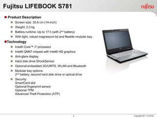 Fujitsu LIFEBOOK S781
 Product Description
    Screen size: 35.6 cm (14-inch)
    Weight: 2.3 kg
    Battery runtime: Up to 17 h (with 2nd battery)
    With light, robust magnesium lid and flexible modular bay
Technology
    Intel® Core™ i7 processor
    Intel® QM67 chipset with Intel® HD graphics
    Anti-glare display
    Hard disk drive ShockSensor
    Optional embedded 3G/UMTS, WLAN and Bluetooth
    Modular bay options:
     2nd battery, second hard disk drive or optical drive
    Security:
     SmartCard slot
     Optional fingerprint sensor
     Optional TPM
     Advanced Theft Protection (ATP)




                                                  8              Copyright 2011 FUJITSU
 