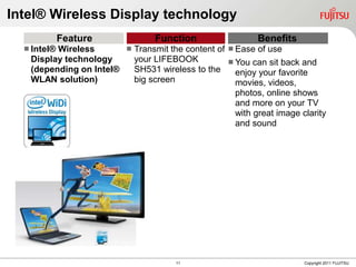 Intel® Wireless Display technology
             Feature             Function                  Benefits
   Intel®
         Wireless        Transmit the content of  Ease of use
   Display technology     your LIFEBOOK            You can sit back and
   (depending on Intel®   SH531 wireless to the     enjoy your favorite
   WLAN solution)         big screen                movies, videos,
                                                    photos, online shows
                                                    and more on your TV
                                                    with great image clarity
                                                    and sound




                                      11                              Copyright 2011 FUJITSU
 
