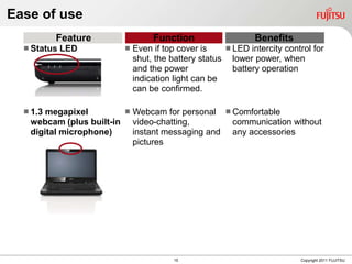 Ease of use
          Feature                Function                   Benefits
   Status   LED           Even if top cover is     LED intercity control for
                            shut, the battery status lower power, when
                            and the power             battery operation
                            indication light can be
                            can be confirmed.

   1.3megapixel         Webcam for personal  Comfortable
   webcam (plus built-in video-chatting,        communication without
   digital microphone)    instant messaging and any accessories
                          pictures




                                      15                                Copyright 2011 FUJITSU
 