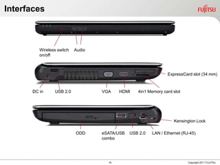 Interfaces



         Wireless switch   Audio
         on/off



                                                                ExpressCard slot (34 mm)



      DC in     USB 2.0            VGA    HDMI    4in1 Memory card slot




                                                                    Kensington Lock

                           ODD     eSATA/USB   USB 2.0   LAN / Ethernet (RJ-45)
                                   combo




                                     16                                    Copyright 2011 FUJITSU
 