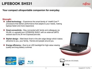 LIFEBOOK SH531
Your compact ultraportable companion for everyday


Strength:
 Latest technology – Experience the smart family of Intel® Core™
  processors that deliver performance that adapts to your needs, making
  laptops faster and more responsive

 Great connectivity - Stay connected with family and colleagues via
  WLAN, or upgrade your LIFEBOOK SH531 with an external UMTS
  solution due to its 34 mm ExpressCard slot.

 Stylish design – Matt black finish in the slim edge design which makes
  attractive to you, your family, friends and people around you

 Energy efficiency – Due to an LED backlight for high-value viewing
  quality and long battery runtimes




                                                                           33.8 cm (13.3-inch)

                                                                           1.9 kg

                                                   6                                             Copyright 2011 FUJITSU
 