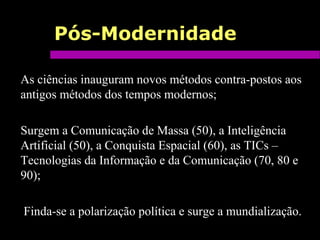 Pós-Modernidade
As ciências inauguram novos métodos contra-postos aos
antigos métodos dos tempos modernos;
Surgem a Comunicação de Massa (50), a Inteligência
Artificial (50), a Conquista Espacial (60), as TICs –
Tecnologias da Informação e da Comunicação (70, 80 e
90);
Finda-se a polarização política e surge a mundialização.
 