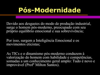 Pós-Modernidade
Devido aos desgastes do modo de produção industrial,
surge o homem pós-moderno, preocupado com seu
próprio equilíbrio emocional e sua sobrevivência;
Por isso, surgem a Inteligência Emocional e os
movimentos eticistas;
As TICs e o dinamismo pós-moderno conduzem à
valorização do homem com habilidade e competências,
somadas a um conhecimento geral amplo: Tudo é novo e
improvável (Profº Milton Santos).
 