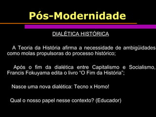 Pós-Modernidade
DIALÉTICA HISTÓRICA
A Teoria da História afirma a necessidade de ambigüidades
como molas propulsoras do processo histórico;
Após o fim da dialética entre Capitalismo e Socialismo,
Francis Fokuyama edita o livro “O Fim da História”;
Nasce uma nova dialética: Tecno x Homo!
Qual o nosso papel nesse contexto? (Educador)
 