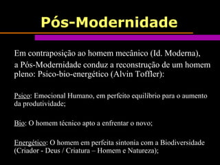 Pós-Modernidade
Em contraposição ao homem mecânico (Id. Moderna),
a Pós-Modernidade conduz a reconstrução de um homem
pleno: Psico-bio-energético (Alvin Toffler):
Psico: Emocional Humano, em perfeito equilíbrio para o aumento
da produtividade;
Bio: O homem técnico apto a enfrentar o novo;
Energético: O homem em perfeita sintonia com a Biodiversidade
(Criador - Deus / Criatura – Homem e Natureza);
 