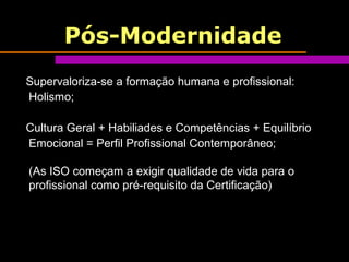 Pós-Modernidade
Supervaloriza-se a formação humana e profissional:
Holismo;
Cultura Geral + Habiliades e Competências + Equilíbrio
Emocional = Perfil Profissional Contemporâneo;
(As ISO começam a exigir qualidade de vida para o
profissional como pré-requisito da Certificação)
 