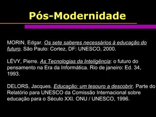 Pós-Modernidade
MORIN, Edgar. Os sete saberes necessários à educação do
futuro. São Paulo: Cortez, DF: UNESCO, 2000.
LÉVY, Pierre. As Tecnologias da Inteligência: o futuro do
pensamento na Era da Informática. Rio de janeiro: Ed. 34,
1993.
DELORS, Jacques. Educação: um tesouro a descobrir. Parte do
Relatório para UNESCO da Comissão Internacional sobre
educação para o Século XXI. ONU / UNESCO, 1996.
 