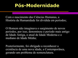 Pós-Modernidade
Com o nascimento das Ciências Humanas, a
História da Humanidade foi dividida em períodos;
O Homem não imaginava o surgimento de novos
períodos, por isso, denominou o período mais antigo
de Idade Antiga, o atual de Idade Moderna e o
mediano de Idade Média;
Posteriormente, foi obrigado a reconhecer a
existência de uma nova idade, a Contemporânea,
gerando um problema de nomenclatura.
 