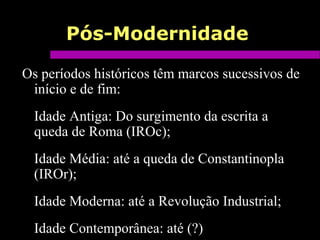 Pós-Modernidade
Os períodos históricos têm marcos sucessivos de
início e de fim:
Idade Antiga: Do surgimento da escrita a
queda de Roma (IROc);
Idade Média: até a queda de Constantinopla
(IROr);
Idade Moderna: até a Revolução Industrial;
Idade Contemporânea: até (?)
 