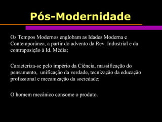 Pós-Modernidade
Os Tempos Modernos englobam as Idades Moderna e
Contemporânea, a partir do advento da Rev. Industrial e da
contraposição à Id. Média;
Caracteriza-se pelo império da Ciência, massificação do
pensamento, unificação da verdade, tecnização da educação
profissional e mecanização da sociedade;
O homem mecânico consome o produto.
 