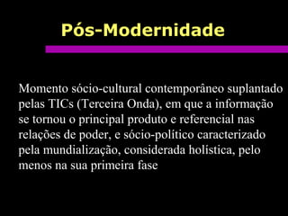Pós-Modernidade
Momento sócio-cultural contemporâneo suplantado
pelas TICs (Terceira Onda), em que a informação
se tornou o principal produto e referencial nas
relações de poder, e sócio-político caracterizado
pela mundialização, considerada holística, pelo
menos na sua primeira fase
 
