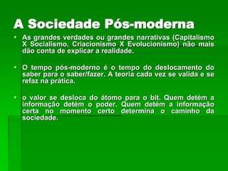 A Sociedade Pós-moderna
 As grandes verdades ou grandes narrativas (Capitalismo
  X Socialismo, Criacionismo X Evolucionismo) não mais
  dão conta de explicar a realidade.

 O tempo pós-moderno é o tempo do deslocamento do
  saber para o saber/fazer. A teoria cada vez se valida e se
  refaz na prática.

 o valor se desloca do átomo para o bit. Quem detém a
  informação detém o poder. Quem detém a informação
  certa no momento certo determina o caminho da
  sociedade.
 