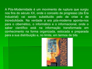 A Pós-Modernidade é um movimento de ruptura que surgiu
nos fins do século XX, onde o conceito de progresso (da Era
Industrial) vai sendo substituído pelo de crise e de
incredulidade. Na verdade a era pós-moderna aponta-nos
para o cibernético, o informático e o informacional, onde o
saber científico está na informação transformada em
conhecimento na forma organizada, estocada e preparada
para a sua distribuição e, no limite, em termos de bits
 