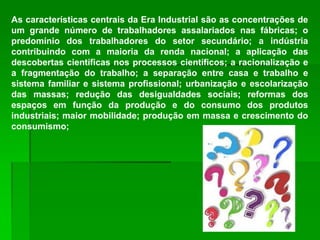 As características centrais da Era Industrial são as concentrações de
um grande número de trabalhadores assalariados nas fábricas; o
predomínio dos trabalhadores do setor secundário; a indústria
contribuindo com a maioria da renda nacional; a aplicação das
descobertas científicas nos processos científicos; a racionalização e
a fragmentação do trabalho; a separação entre casa e trabalho e
sistema familiar e sistema profissional; urbanização e escolarização
das massas; redução das desigualdades sociais; reformas dos
espaços em função da produção e do consumo dos produtos
industriais; maior mobilidade; produção em massa e crescimento do
consumismo;
 