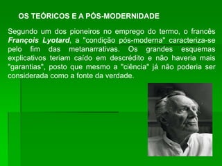 OS TEÓRICOS E A PÓS-MODERNIDADE

Segundo um dos pioneiros no emprego do termo, o francês
François Lyotard, a "condição pós-moderna" caracteriza-se
pelo fim das metanarrativas. Os grandes esquemas
explicativos teriam caído em descrédito e não haveria mais
"garantias", posto que mesmo a "ciência" já não poderia ser
considerada como a fonte da verdade.
 