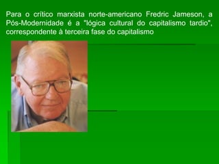 Para o crítico marxista norte-americano Fredric Jameson, a
Pós-Modernidade é a "lógica cultural do capitalismo tardio",
correspondente à terceira fase do capitalismo
 