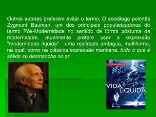 Outros autores preferem evitar o termo. O sociólogo polonês
Zygmunt Bauman, um dos principais popularizadores do
termo Pós-Modernidade no sentido de forma póstuma da
modernidade, atualmente prefere usar a expressão
"modernidade líquida" - uma realidade ambígua, multiforme,
na qual, como na clássica expressão marxiana, tudo o que é
sólido se desmancha no ar.
 