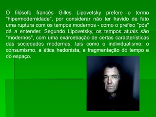 O filósofo francês Gilles Lipovetsky prefere o termo
"hipermodernidade", por considerar não ter havido de fato
uma ruptura com os tempos modernos - como o prefixo "pós"
dá a entender. Segundo Lipovetsky, os tempos atuais são
"modernos", com uma exarcebação de certas características
das sociedades modernas, tais como o individualismo, o
consumismo, a ética hedonista, a fragmentação do tempo e
do espaço.
 