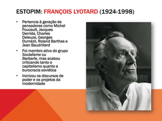 ESTOPIM: FRANÇOIS LYOTARD (1924-1998)
•   Pertencia à geração de
    pensadores como Michel
    Foucault, Jacques
    Derrida, Charles
    Deleuze, Georges
    Dumézil, Roland Barthes e
    Jean Baudrillard
•   Foi membro ativo do grupo
    Socialisme ou
    Barbarie, mas acabou
    criticando tanto o
    capitalismo quanto a
    burocracia soviética
•   Ironizou os discursos de
    poder e os projetos da
    modernidade
 