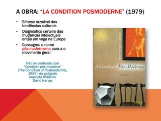 A OBRA: “LA CONDITION POSMODERNE” (1979)
•     Síntese razoável das
      tendências culturais
•     Diagnóstico certeiro das
      mudanças intelectuais
      então em voga na Europa
•     Consagrou o nome
      pós-modernismo para a o
      movimento geral

         Não se confunda com
       “Condição pós-moderna”
    (The Condition of Postmodernity,
          1989), do geógrafo
           marxista britânico
             David Harvey
 
