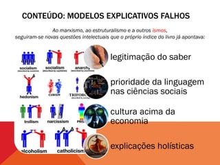 CONTEÚDO: MODELOS EXPLICATIVOS FALHOS
               Ao marxismo, ao estruturalismo e a outros ismos,
seguiram-se novas questões intelectuais que o próprio índice do livro já apontava:


                                         legitimação do saber

                                         prioridade da linguagem
                                         nas ciências sociais

                                         cultura acima da
                                         economia

                                         explicações holísticas
 