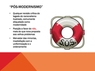 “PÓS-MODERNISMO”
•   Qualquer revisão crítica do
    legado do racionalismo
    ilustrado, comumente
    etiquetado como
    modernidade
•   Posição a favor do não,
    mais do que nova proposta
    aos velhos problemas
•   Mal-estar das minorias,
    insatisfação com a
    uniformização e o
    ordenamento
 