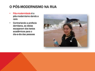 O PÓS-MODERNISMO NA RUA
•   Pós-modernidade é o
    pós-modernismo dando a
    cara
•   Contrariando a profecia
    derridana, as ideias
    escaparam dos textos
    acadêmicos para o
    dia-a-dia das pessoas
 