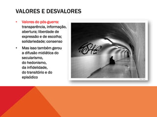 VALORES E DESVALORES
•   Valores do pós-guerra:
    transparência, informação,
    abertura; liberdade de
    expressão e de escolha;
    solidariedade; consenso
•   Mas isso também gerou
    a difusão midiática do
    secularismo,
    do hedonismo,
    da infidelidade,
    do transitório e do
    episódico
 