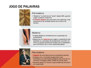 JOGO DE PALAVRAS
            Pré-moderno
            •“Moderno” é sinônimo de “atual” desde 495, quando
             surgiu a palavra modernus
            •A filosofia clássica não procurava criar sistemas, mas
             aproximar-se da verdade acerca do mundo e do
             homem




            Moderno
            •A Idade Moderna considerava-se a superação da
             antecedente
            •Baseou-se em sistemas que negam a experiência dos
             sentidos ou o processo de pensamento, que têm um
             único ou poucos pontos de contato com a realidade e
             que reivindicam ser a única explicação global




            Pós-moderno
            •Negação de uma época que se considerava perene
            •Começa com a invenção da geometria não-
             Euclidiana, os movimentos artísticos dos anos 20 e o
             romance Finnegans Wake (1939) de James Joyce
            •Somente após a 2ª Guerra, suas evidências tornaram-
             se inequívocas
 