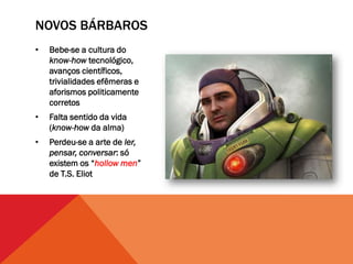 NOVOS BÁRBAROS
•   Bebe-se a cultura do
    know-how tecnológico,
    avanços científicos,
    trivialidades efêmeras e
    aforismos politicamente
    corretos
•   Falta sentido da vida
    (know-how da alma)
•   Perdeu-se a arte de ler,
    pensar, conversar: só
    existem os “hollow men”
    de T.S. Eliot
 