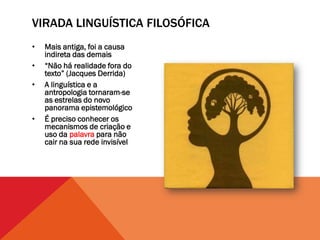 VIRADA LINGUÍSTICA FILOSÓFICA
•   Mais antiga, foi a causa
    indireta das demais
•   “Não há realidade fora do
    texto” (Jacques Derrida)
•   A linguística e a
    antropologia tornaram-se
    as estrelas do novo
    panorama epistemológico
•   É preciso conhecer os
    mecanismos de criação e
    uso da palavra para não
    cair na sua rede invisível
 