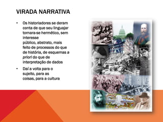 VIRADA NARRATIVA
•   Os historiadores se deram
    conta de que seu linguajar
    tornara-se hermético, sem
    interesse
    público, abstrato, mais
    feito de processos do que
    de história, de esquemas a
    priori do que de
    interpretação de dados
•   Daí a volta para o
    sujeito, para as
    coisas, para a cultura
 
