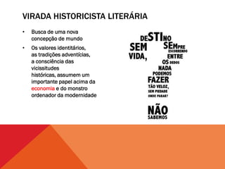 VIRADA HISTORICISTA LITERÁRIA
•   Busca de uma nova
    concepção de mundo
•   Os valores identitários,
    as tradições adventícias,
    a consciência das
    vicissitudes
    históricas, assumem um
    importante papel acima da
    economia e do monstro
    ordenador da modernidade
 