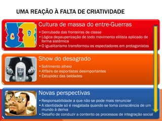 UMA REAÇÃO À FALTA DE CRIATIVIDADE

       Cultura de massa do entre-Guerras
       •Derrubada das fronteiras de classe
       •Lógica depauperização de todo movimento elitista aplicado de
        forma sistêmica
       •O igualitarismo transformou os espectadores em protagonistas


       Show do desagrado
       •Sofrimento alheio
       •Affairs de esportistas desimportantes
       •Estupidez das beldades



       Novas perspectivas
       •Responsabilidade a que não se pode mais renunciar
       •A identidade só é resgatada quando se toma consciência de um
        mundo à deriva
       •Desafio de conduzir a contento os processos de integração social
 