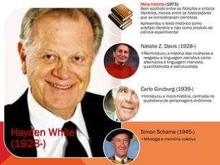 Meta-história (1973):
               Bem acolhido entre os filósofos e críticos
               literários, menos entre os historiadores
               que se consideravam cientistas
               Apresentou o texto histórico como
               artefato literário e não como produto de
               ciência experimental


               Natalie Z. Davis (1928-)
               •Reintroduziu a história das mulheres e
                resgatou a linguagem narrativa como
                alternativa à linguagem marxista,
                quantitativista e estruturalista




               Carlo Ginzburg (1939-)
               •Introduziu a micro-história, centrada no
                quotidiano de personagens anônimos




Hayden White   Simon Schama (1945-)
               •Mitologia e memória coletiva
(1928-)
 