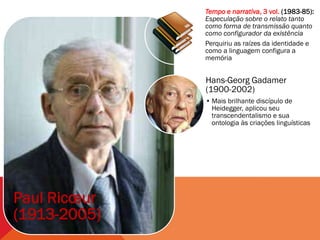Tempo e narrativa, 3 vol. (1983-85):
              Especulação sobre o relato tanto
              como forma de transmissão quanto
              como configurador da existência
              Perquiriu as raízes da identidade e
              como a linguagem configura a
              memória


              Hans-Georg Gadamer
              (1900-2002)
              • Mais brilhante discípulo de
                Heidegger, aplicou seu
                transcendentalismo e sua
                ontologia às criações linguísticas




Paul Ricœur
(1913-2005)
 