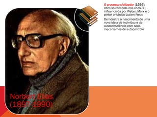 O processo civilizador (1936):
                Obra só recebida nos anos 80,
                influenciada por Weber, Marx e o
                pintor britânico Lucien Freud
                Demonstra o nascimento de uma
                nova ideia de indivíduo e de
                autoconsciência com seus
                mecanismos de autocontrole




Norbert Elias
(1897-1990)
 
