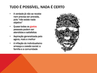 TUDO É POSSÍVEL, NADA É CERTO
•   A verdade já não se recebe
    nem precisa ser provada,
    pois “não existe nada
    objetivo”
•   Quase todas os gostos
    pessoais podem ser
    atendidos e satisfeitos
•   Aspiração generalizada pelo
    agora, mais e melhor
•   A inflação do individualismo
    ameaça a coesão social: a
    família e a comunidade
 