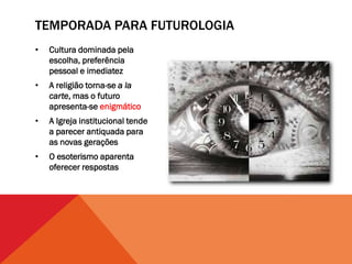 TEMPORADA PARA FUTUROLOGIA
•   Cultura dominada pela
    escolha, preferência
    pessoal e imediatez
•   A religião torna-se a la
    carte, mas o futuro
    apresenta-se enigmático
•   A Igreja institucional tende
    a parecer antiquada para
    as novas gerações
•   O esoterismo aparenta
    oferecer respostas
 
