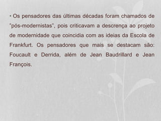 • Os pensadores das últimas décadas foram chamados de
”pós-modernistas”, pois criticavam a descrença ao projeto
de modernidade que coincidia com as ideias da Escola de
Frankfurt. Os pensadores que mais se destacam são:
Foucault e Derrida, além de Jean Baudrillard e Jean
François.
 
