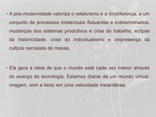 • A pós-modernidade valoriza o relativismo e a (in)diferença, a um
conjunto de processos intelectuais flutuantes e indeterminados,
mudanças dos sistemas produtivos e crise do trabalho, eclipse
da historicidade, crise do individualismo e onipresença da
cultura narcisista de massa.
• Ela gera a ideia de que o mundo está cada vez menor através
do avanço da tecnologia. Estamos diante de um mundo virtual,
imagem, som e texto em uma velocidade instantânea.
 