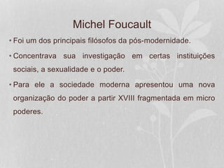 Michel Foucault
• Foi um dos principais filósofos da pós-modernidade.
• Concentrava sua investigação em certas instituições
sociais, a sexualidade e o poder.
• Para ele a sociedade moderna apresentou uma nova
organização do poder a partir XVIII fragmentada em micro
poderes.
 
