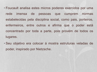 • Foucault analisa estes micros poderes exercidos por uma
rede imensa de pessoas que cumprem normas
estabelecidas pela disciplina social, como pais, porteiros,
enfermeiros, entre outros e afirma que o poder está
concentrado por toda a parte, pois provém de todos os
lugares.
• Seu objetivo era colocar á mostra estruturas veladas de
poder, inspirado por Nietzsche.
 