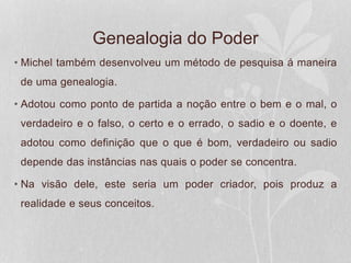 Genealogia do Poder
• Michel também desenvolveu um método de pesquisa á maneira
de uma genealogia.
• Adotou como ponto de partida a noção entre o bem e o mal, o
verdadeiro e o falso, o certo e o errado, o sadio e o doente, e
adotou como definição que o que é bom, verdadeiro ou sadio
depende das instâncias nas quais o poder se concentra.
• Na visão dele, este seria um poder criador, pois produz a
realidade e seus conceitos.
 