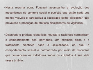 • Nesta mesma obra, Foucault acompanha a evolução dos
mecanismos de controle social e punição que estão cada vez
menos visíveis e caracteriza a sociedade como disciplinar, que
prevalece a produção de práticas disciplinares de vigilância.
• Discursos e práticas científicas neutras e racionais normatizam
o comportamento dos indivíduos. Um exemplo disso é o
tratamento científico dado à sexualidade, no qual o
comportamento sexual é normatizado por meio de discursos
que convencem os indivíduos sobre os cuidados á sua vida
nesse âmbito.
 
