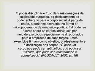 O poder disciplinar é fruto de transformações da
sociedade burguesa, do deslocamento do
poder soberano para o corpo social. A partir de
então, o poder se exerceria, na forma de
micropoderes ou de uma micropolítica. Tal poder se
exerce sobre os corpos individuais por
meio de exercícios especialmente direcionados
para a ampliação de suas forças. Estes
exercícios tinham como objetivo, o adestramento e
a docilização dos corpos. “É dócil um
corpo que pode ser submetido, que pode ser
utilizado, que pode ser transformado e
aperfeiçoado” (FOUCAULT, 2005, p.118).
 