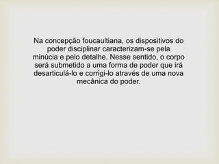 Na concepção foucaultiana, os dispositivos do
poder disciplinar caracterizam-se pela
minúcia e pelo detalhe. Nesse sentido, o corpo
será submetido a uma forma de poder que irá
desarticulá-lo e corrigi-lo através de uma nova
mecânica do poder.
 